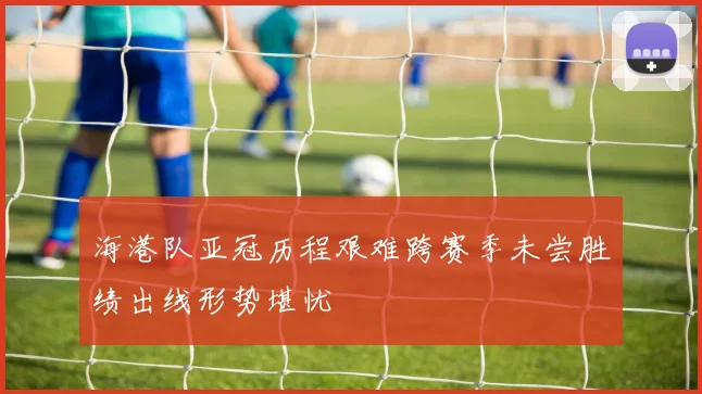 海港队亚冠历程艰难跨赛季未尝胜绩出线形势堪忧