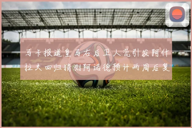 马卡报道皇马右后卫人荒引发阿什拉夫回归猜测阿诺德预计两周后复出