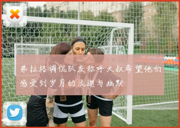 弗拉格调侃队友称呼大叔希望他们感受到岁月的流逝与幽默