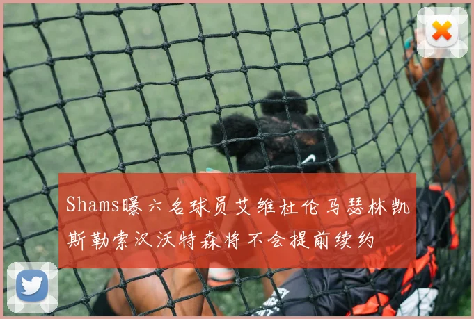 Shams曝六名球员艾维杜伦马瑟林凯斯勒索汉沃特森将不会提前续约