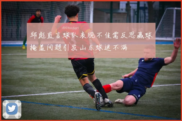 邱彪直言球队表现不佳需反思赢球掩盖问题引发山东球迷不满