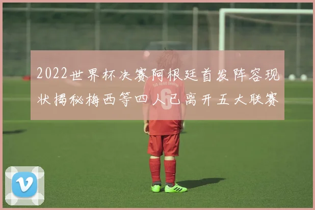 2022世界杯决赛阿根廷首发阵容现状揭秘梅西等四人已离开五大联赛