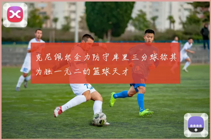 克尼佩尔全力防守库里三分球称其为独一无二的篮球天才