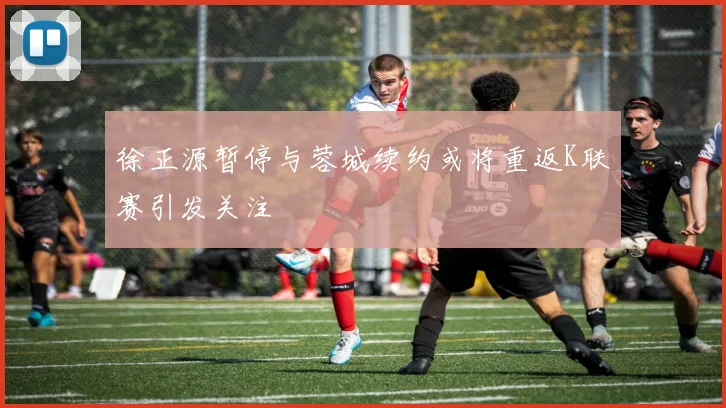 徐正源暂停与蓉城续约或将重返K联赛引发关注