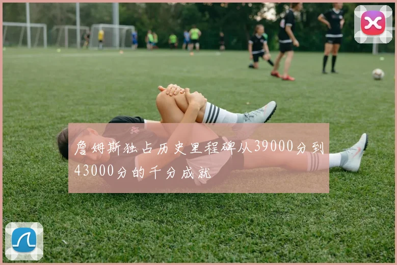 詹姆斯独占历史里程碑从39000分到43000分的千分成就