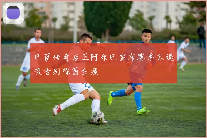 巴萨传奇后卫阿尔巴宣布赛季末退役告别绿茵生涯