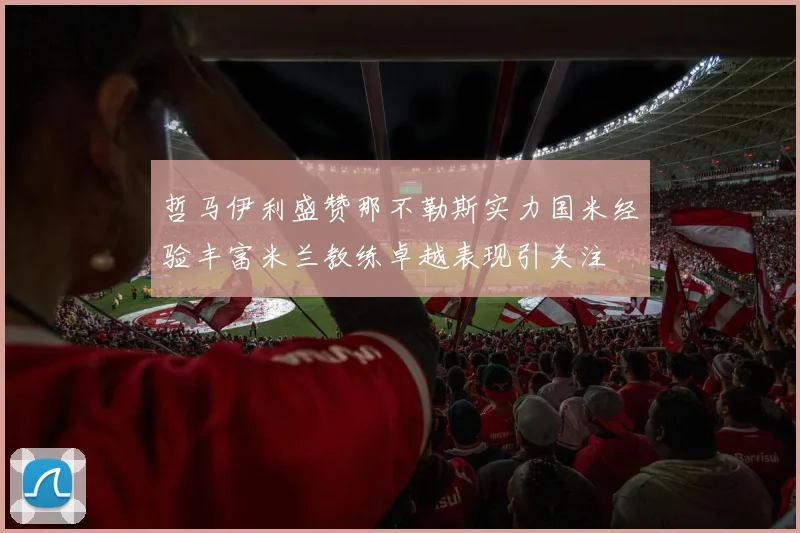哲马伊利盛赞那不勒斯实力国米经验丰富米兰教练卓越表现引关注
