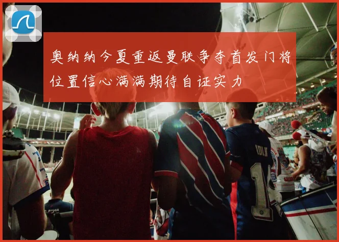 奥纳纳今夏重返曼联争夺首发门将位置信心满满期待自证实力