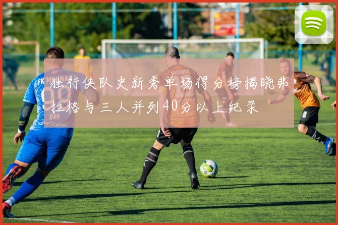 独行侠队史新秀单场得分榜揭晓弗拉格与三人并列40分以上纪录