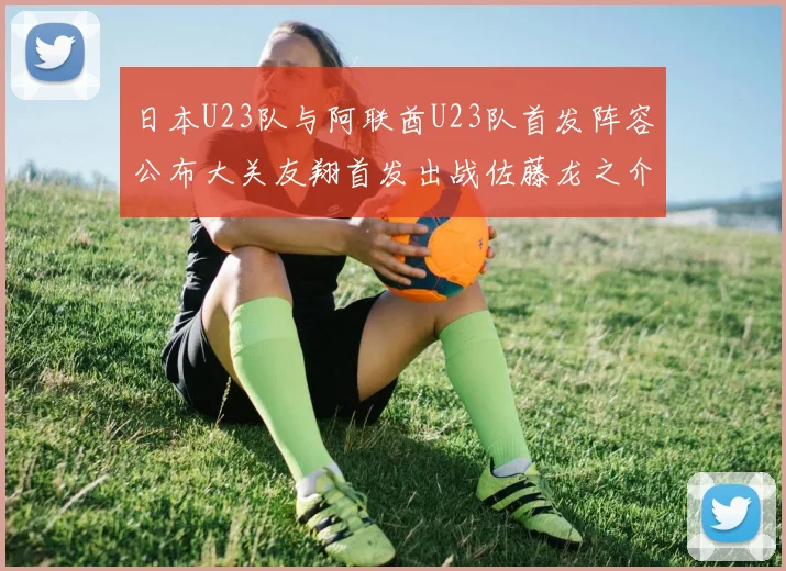 日本U23队与阿联酋U23队首发阵容公布大关友翔首发出战佐藤龙之介替补待命
