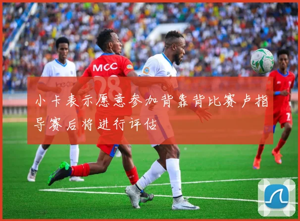 小卡表示愿意参加背靠背比赛卢指导赛后将进行评估