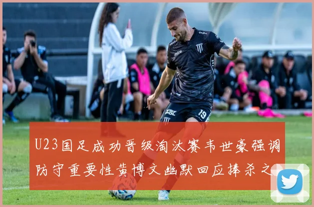U23国足成功晋级淘汰赛韦世豪强调防守重要性黄博文幽默回应捧杀之说
