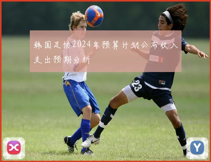 韩国足协2024年预算计划公布收入支出预期分析