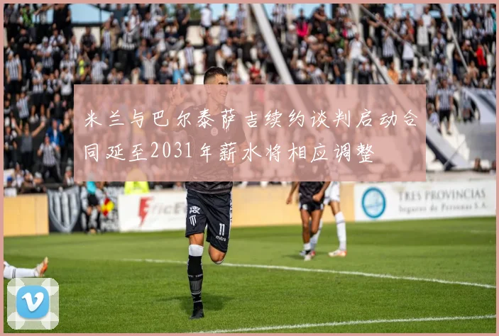米兰与巴尔泰萨吉续约谈判启动合同延至2031年薪水将相应调整