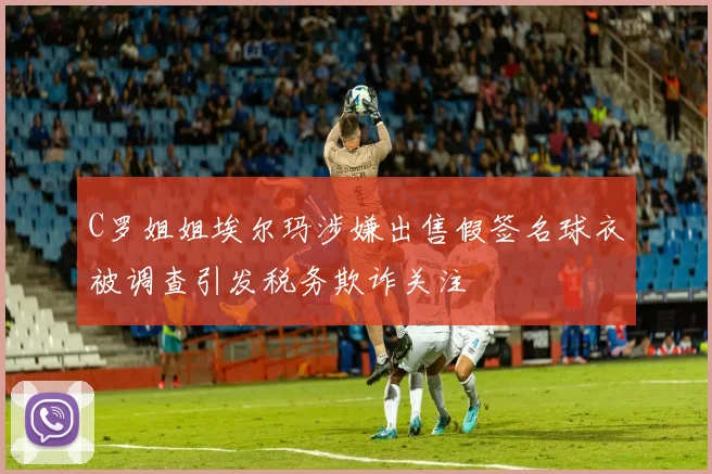 C罗姐姐埃尔玛涉嫌出售假签名球衣被调查引发税务欺诈关注