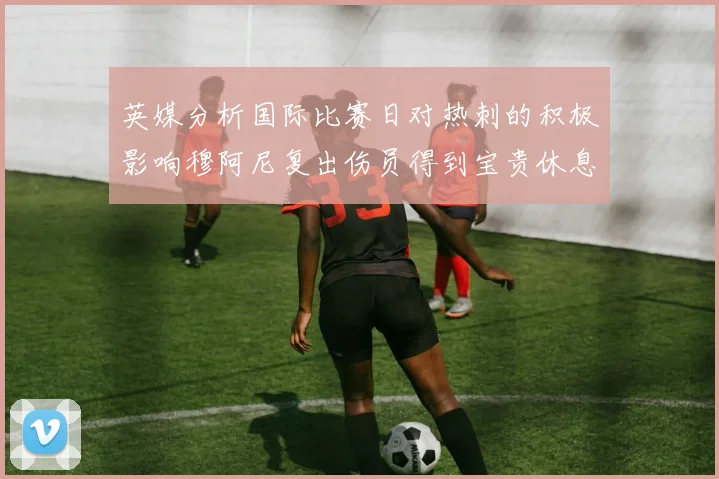 英媒分析国际比赛日对热刺的积极影响穆阿尼复出伤员得到宝贵休息时间
