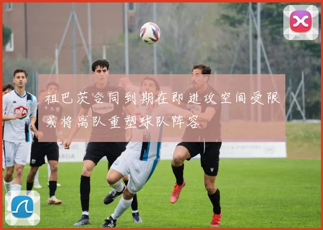 祖巴茨合同到期在即进攻空间受限或将离队重塑球队阵容