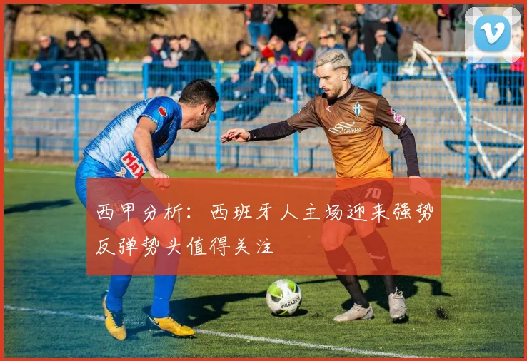 西甲分析：西班牙人主场迎来强势反弹势头值得关注