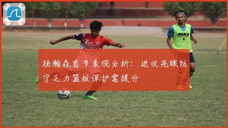 杨瀚森首节表现分析：进攻亮眼防守乏力篮板保护需提升