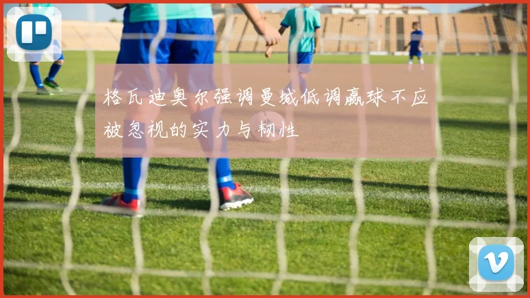 格瓦迪奥尔强调曼城低调赢球不应被忽视的实力与韧性