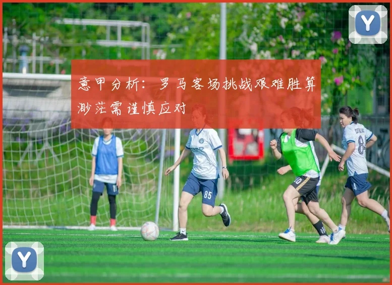 意甲分析：罗马客场挑战艰难胜算渺茫需谨慎应对