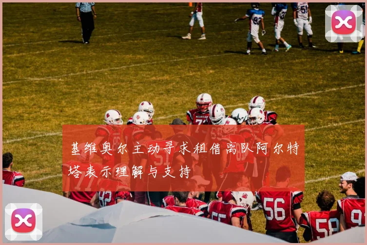 基维奥尔主动寻求租借离队阿尔特塔表示理解与支持