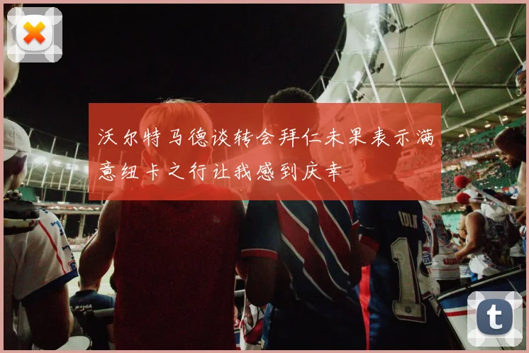 沃尔特马德谈转会拜仁未果表示满意纽卡之行让我感到庆幸