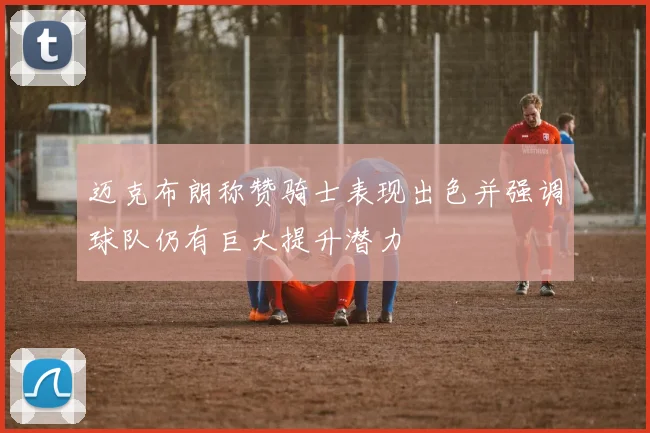 迈克布朗称赞骑士表现出色并强调球队仍有巨大提升潜力