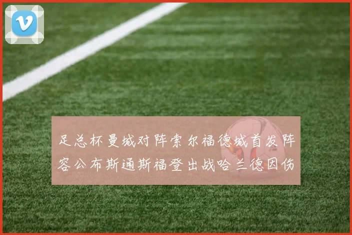 足总杯曼城对阵索尔福德城首发阵容公布斯通斯福登出战哈兰德因伤缺席