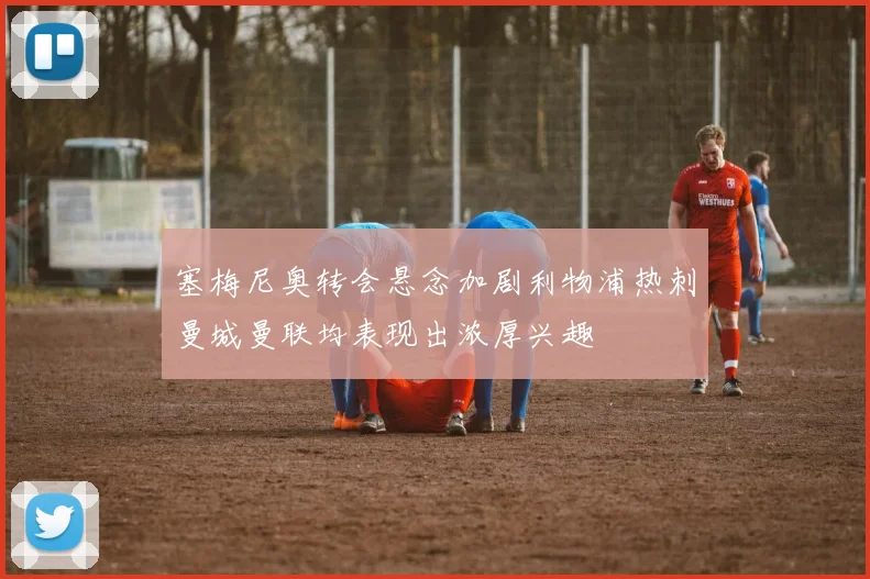 塞梅尼奥转会悬念加剧利物浦热刺曼城曼联均表现出浓厚兴趣