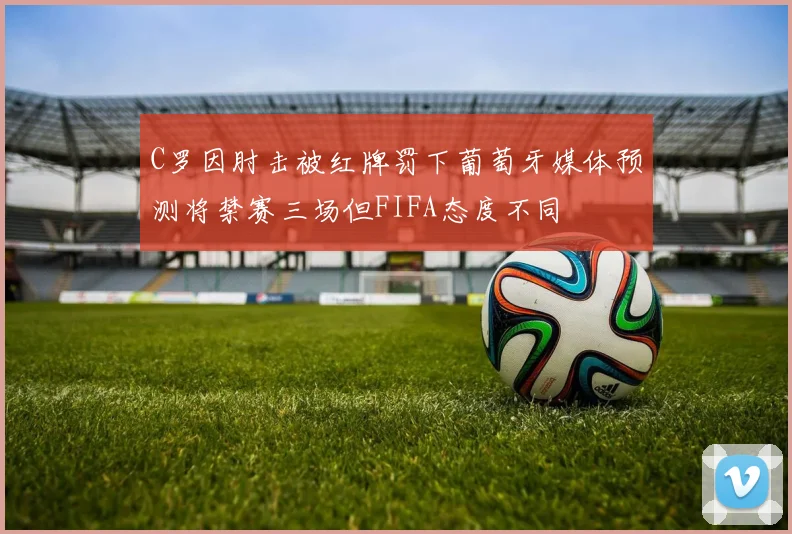 C罗因肘击被红牌罚下葡萄牙媒体预测将禁赛三场但FIFA态度不同