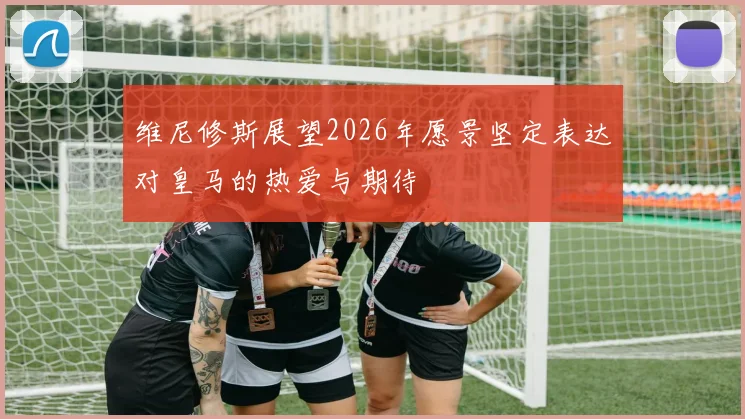 维尼修斯展望2026年愿景坚定表达对皇马的热爱与期待