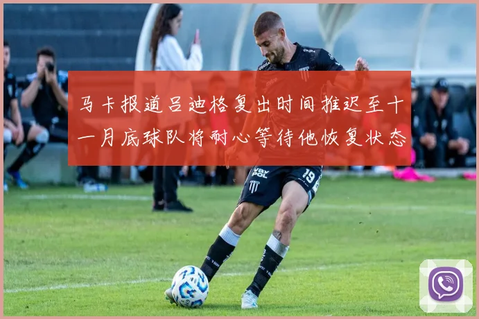 马卡报道吕迪格复出时间推迟至十一月底球队将耐心等待他恢复状态