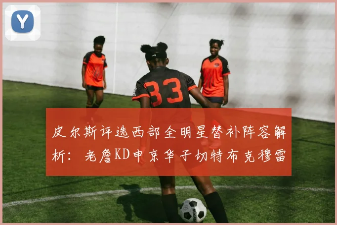 皮尔斯评选西部全明星替补阵容解析：老詹KD申京华子切特布克穆雷的实力对比