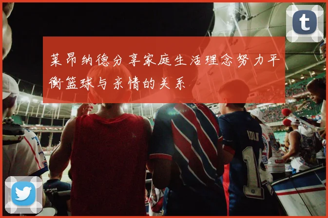莱昂纳德分享家庭生活理念努力平衡篮球与亲情的关系
