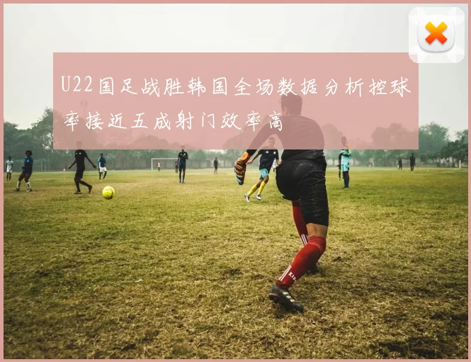 U22国足战胜韩国全场数据分析控球率接近五成射门效率高