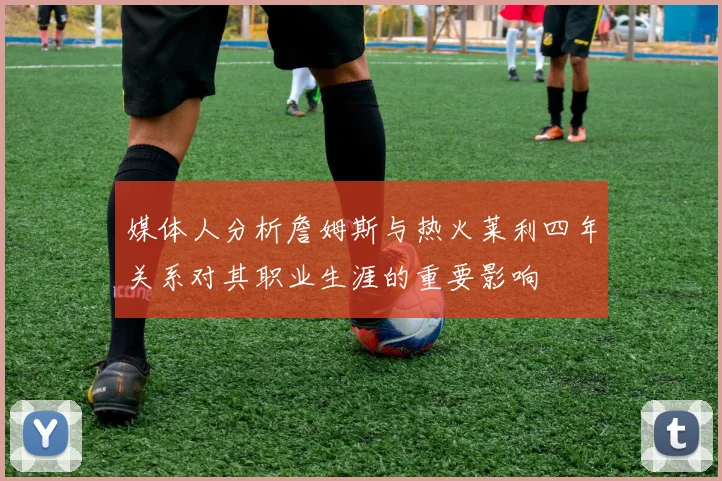 媒体人分析詹姆斯与热火莱利四年关系对其职业生涯的重要影响