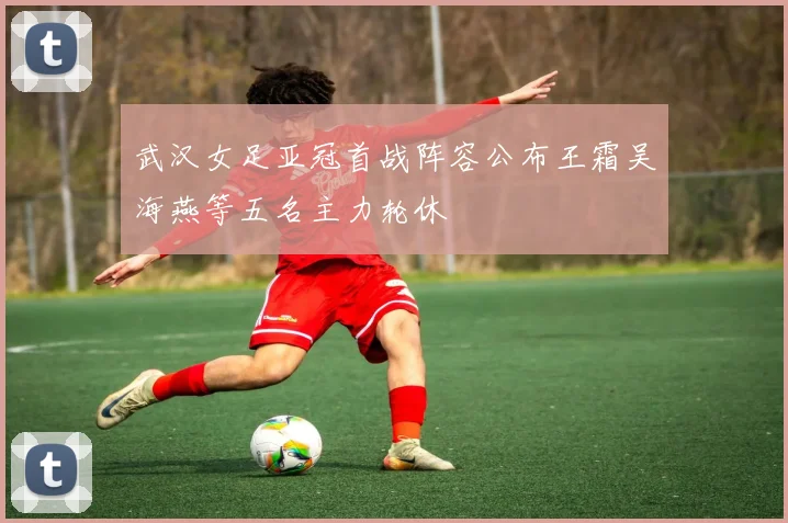 武汉女足亚冠首战阵容公布王霜吴海燕等五名主力轮休